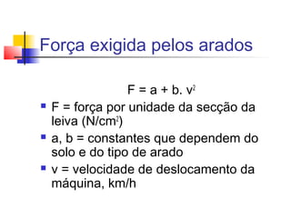 Força exigida pelos arados
F = a + b. v2
 F = força por unidade da secção da
leiva (N/cm2
)
 a, b = constantes que dependem do
solo e do tipo de arado
 v = velocidade de deslocamento da
máquina, km/h
 