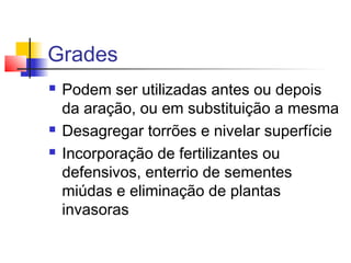 Grades
 Podem ser utilizadas antes ou depois
da aração, ou em substituição a mesma
 Desagregar torrões e nivelar superfície
 Incorporação de fertilizantes ou
defensivos, enterrio de sementes
miúdas e eliminação de plantas
invasoras
 