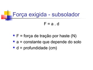 Força exigida - subsolador
F = a . d
 F = força de tração por haste (N)
 a = constante que depende do solo
 d = profundidade (cm)
 