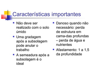 Características importantes
 Não deve ser
realizado com o solo
úmido
 Uma gradagem
após a subsolagem
pode anular o
trabalho
 A semeadura após a
subsolagem é o
ideal
 Danoso quando não
necessário: perda
de estrutura em
cama-das profundas
– perda de água e
nutrientes
 Afastamento: 1 a 1,5
da profundidade
 