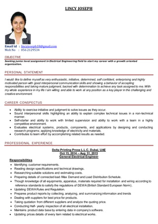 LINCY JOSEPH
Email id : lincyjoseph18@gmail.com
Mob No : 056 2129534
OBJECTIVE
Seeking junior level assignment in Electrical Engineering field to start my career with a growth oriented
organization.
PERSONAL STATEMENT
I would like to define myself as very enthusiastic, initiative, determined, self confident, enterprising and highly
motivated person with good interpersonal communication skills and showing a behavior of accepting
responsibilities and taking mature judgment, backed with determination to achieve any task assigned to me. With
my whole experience in my life I am willing and able to work at any position as a key player in the challenging and
creative environment.
CAREER CONSPECTUS
 Ability to exercise initiative and judgment to solve issues as they occur.
 Sound interpersonal skills highlighting an ability to explain complex technical issues in a non-technical
manner.
 Self-starter and ability to work with limited supervision and ability to work with a team in a highly
competitive environment.
 Evaluates electrical systems, products, components, and applications by designing and conducting
research programs; applying knowledge of electricity and materials.
 Contributes to team effort by accomplishing related results as needed.
PROFESSIONAL EXPERIENCE
Delta Printing Press L.L.C, Dubai, UAE
Oct 15, 2014 – Aug 31, 2015
General Electrical Engineer
Responsibilities
 Identifying customer requirements.
 Reading design specifications and technical drawings.
 Researching suitable solutions and estimating costs.
 Preparing details of connected load /Max Demand and Load Distribution Schedule.
 Though knowledge of all equipments, apparatus, materials required for installation and wiring according to
reference standards to satisfy the regulations of DEWA(British Standard European Norm).
 Updating DEWARules and Regulation.
 Prepares product reports by collecting, analyzing, and summarizing information and trends
 Dealing with suppliers for best price for products.
 Taking quotation from different suppliers and analyze the quoting price.
 Conducting Half- yearly inspection of all electrical installation.
 Maintains product data base by entering data in company’s software.
 Updating prices details of every item related to electrical works.
 