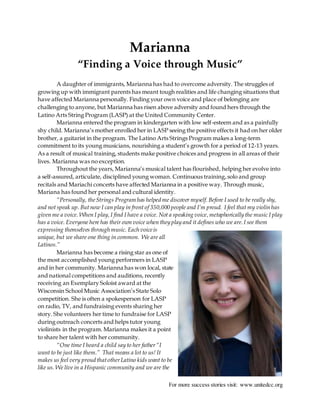 For more success stories visit: www.unitedcc.org
Marianna
“Finding a Voice through Music”
A daughter of immigrants, Marianna has had to overcome adversity. The struggles of
growing up with immigrant parents has meant tough realities and life changing situations that
have affected Marianna personally. Finding your own voice and place of belonging are
challenging to anyone, but Marianna has risen above adversity and found hers through the
Latino Arts String Program (LASP) at the United Community Center.
Marianna entered the program in kindergarten with low self-esteem and as a painfully
shy child. Marianna’s mother enrolled her in LASP seeing the positive effects it had on her older
brother, a guitarist in the program. The Latino Arts Strings Program makes a long-term
commitment to its young musicians, nourishing a student’s growth for a period of 12-13 years.
As a result of musical training, students make positive choices and progress in all areas of their
lives. Marianna was no exception.
Throughout the years, Marianna’s musical talent has flourished, helping her evolve into
a self-assured, articulate, disciplined young woman. Continuous training,solo and group
recitals and Mariachi concerts have affected Marianna in a positive way. Through music,
Mariana has found her personal and cultural identity.
“Personally, theStrings Program has helped me discover myself. Before I used to be really shy,
and not speak up. But now I can play in front of 350,000 people and I’m proud. I feel that my violin has
given me a voice. When I play,I find I have a voice. Not a speaking voice,metaphorically the music I play
has a voice. Everyone here has their own voice when they play and it defines who we are.I see them
expressing themselves through music. Each voiceis
unique, but we share one thing in common. We are all
Latinos.”
Marianna has become a rising star as one of
the most accomplished young performers in LASP
and in her community. Marianna has won local, state
and national competitions and auditions, recently
receiving an Exemplary Soloist award at the
Wisconsin School Music Association’s State Solo
competition. She is often a spokesperson for LASP
on radio, TV, and fundraising events sharing her
story. She volunteers her time to fundraise for LASP
during outreach concerts and helps tutor young
violinists in the program. Marianna makes it a point
to share her talent with her community.
“One time I heard a child say to her father“I
want to be just like them.” That means a lot to us! It
makes us feel very proud thatotherLatino kids want to be
like us. We live in a Hispanic community and we are the
 