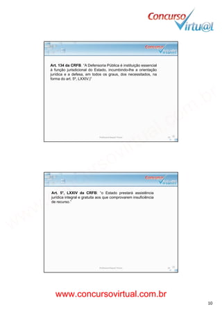 19/02/2014
10
Art. 134 da CRFB. “A Defensoria Pública é instituição essencial
à função jurisdicional do Estado, incumbindo-lhe a orientação
jurídica e a defesa em todos os graus dos necessitados najurídica e a defesa, em todos os graus, dos necessitados, na
forma do art. 5º, LXXIV.)”
Professora Raquel Tinoco 19
Art. 5°, LXXIV da CRFB: “o Estado prestará assistência
jurídica integral e gratuita aos que comprovarem insuficiência
de recurso.”
Professora Raquel Tinoco 20
www.concursovirtual.com.br
www.concursovirtual.com.br
 