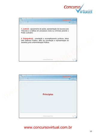 19/02/2014
13
1. Judicial - ajuizamento de ações, apresentação de recursos aos
Tribunais e a defesa em processos cíveis ou criminais perante o
P d J di iá iPoder Judiciário.
2. Extrajudicial - orientação e aconselhamento jurídicos, feitos
pelo Defensor Público, além de conciliação e representação do
assistido junto à Administração Pública.
Professora Raquel Tinoco 25
Princípios
Professora Raquel Tinoco 26
www.concursovirtual.com.br
www.concursovirtual.com.br
 