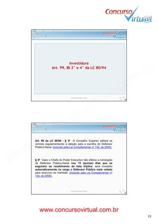 19/02/2014
23
Investidura
Art. 99, §§ 3° e 4° da LC 80/94
Professora Raquel Tinoco 45
Art. 99 da LC 80/94 - § 3º O Conselho Superior editará as
normas regulamentando a eleição para a escolha do Defensor
Públi G l (I l íd l L i C l t º 132 d 2009)Público-Geral. (Incluído pela Lei Complementar nº 132, de 2009).
§ 4º Caso o Chefe do Poder Executivo não efetive a nomeação
do Defensor Público-Geral nos 15 (quinze) dias que se
seguirem ao recebimento da lista tríplice, será investido
automaticamente no cargo o Defensor Público mais votadog
para exercício do mandato. (Incluído pela Lei Complementar nº
132, de 2009).
Professora Raquel Tinoco 46
www.concursovirtual.com.br
www.concursovirtual.com.br
 