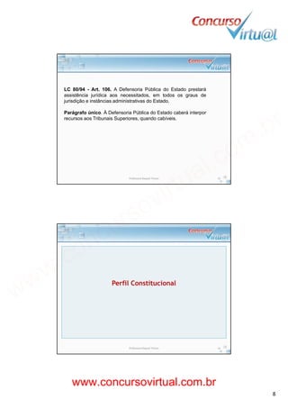19/02/2014
8
LC 80/94 - Art. 106. A Defensoria Pública do Estado prestará
assistência jurídica aos necessitados, em todos os graus dej , g
jurisdição e instâncias administrativas do Estado.
Parágrafo único. À Defensoria Pública do Estado caberá interpor
recursos aos Tribunais Superiores, quando cabíveis.
Professora Raquel Tinoco 15
Perfil Constitucional
Professora Raquel Tinoco 16
www.concursovirtual.com.br
www.concursovirtual.com.br
 
