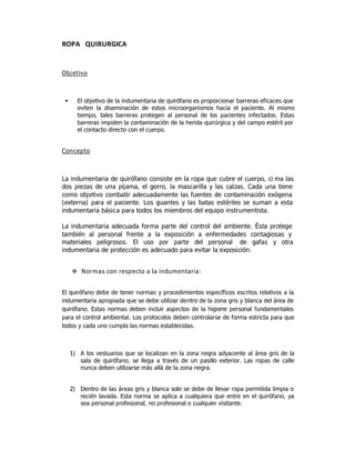 ROPA QUIRURGICA


Objetivo



      El objetivo de la indumentaria de quirófano es proporcionar barreras eficaces que
       eviten la diseminación de estos microorganismos hacia el paciente. Al mismo
       tiempo, tales barreras protegen al personal de los pacientes infectados. Estas
       barreras impiden la contaminación de la herida quirúrgica y del campo estéril por
       el contacto directo con el cuerpo.


Concepto



La indumentaria de quirófano consiste en la ropa que cubre el cuerpo, ci ma las
dos piezas de una pijama, el gorro, la mascarilla y las calzas. Cada una tiene
como objetivo combatir adecuadamente las fuentes de contaminación exógena
(externa) para el paciente. Los guantes y las batas estériles se suman a esta
indumentaria básica para todos los miembros del equipo instrumentista.

La indumentaria adecuada forma parte del control del ambiente. Ésta protege
también al personal frente a la exposición a enfermedades contagiosas y
materiales peligrosos. El uso por parte del personal de gafas y otra
indumentaria de protección es adecuado para evitar la exposición.


      Normas con respecto a la indumentaria:


El quirófano debe de tener normas y procedimientos específicos escritos relativos a la
indumentaria apropiada que se debe utilizar dentro de la zona gris y blanca del área de
quirófano. Estas normas deben incluir aspectos de la higiene personal fundamentales
para el control ambiental. Los protocolos deben controlarse de forma estricta para que
todos y cada uno cumpla las normas establecidas.



     1) A los vestuarios que se localizan en la zona negra adyacente al área gris de la
        sala de quirófano, se llega a través de un pasillo exterior. Las ropas de calle
        nunca deben utilizarse más allá de la zona negra.


     2) Dentro de las áreas gris y blanca solo se debe de llevar ropa permitida limpia o
        recién lavada. Esta norma se aplica a cualquiera que entre en el quirófano, ya
        sea personal profesional, no profesional o cualquier visitante.
 