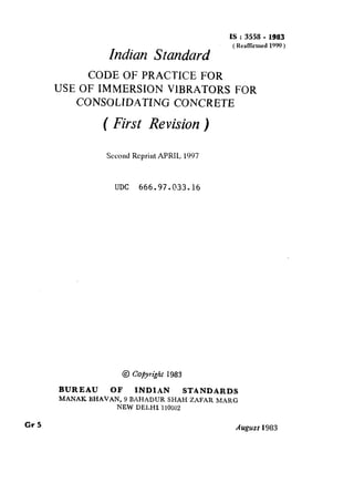 Indian Standard
IS:3558 - 1983
( RealTiied 1990 )
CODE OF PRACTICE FOR
USE OF IMMERSION VlBRATORS FOR
CONSOLIDATING CONCRETE
( First Revision )
Second Reprint APRIL 1997
UDC 666.97.033.16
@ Coj~ytipk 1983
BUREAU OF INDIAN STANDARDS
MANAK BHAVAN, 9 BAHADUR SHAH ZAFAR MARG
NEW DELHI’1 10002
Cr5 August 1983
( Reaffirmed 1999 )
 