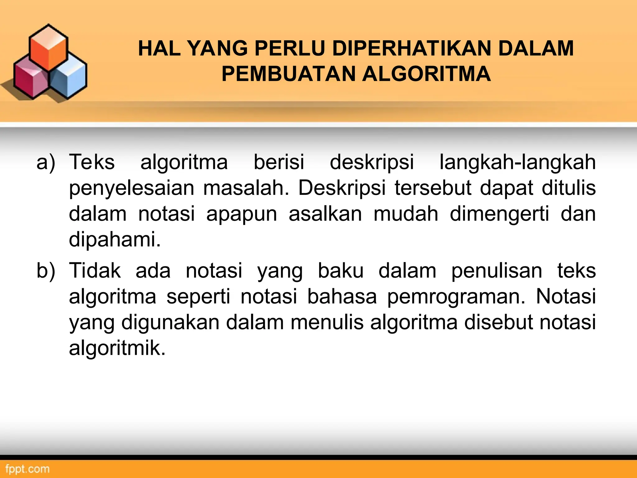 HAL YANG PERLU DIPERHATIKAN DALAM
PEMBUATAN ALGORITMA
a) Teks algoritma berisi deskripsi langkah-langkah
penyelesaian masalah. Deskripsi tersebut dapat ditulis
dalam notasi apapun asalkan mudah dimengerti dan
dipahami.
b) Tidak ada notasi yang baku dalam penulisan teks
algoritma seperti notasi bahasa pemrograman. Notasi
yang digunakan dalam menulis algoritma disebut notasi
algoritmik.
 