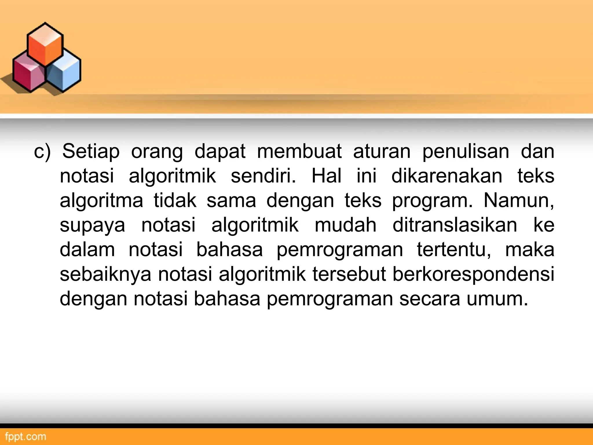 c) Setiap orang dapat membuat aturan penulisan dan
notasi algoritmik sendiri. Hal ini dikarenakan teks
algoritma tidak sama dengan teks program. Namun,
supaya notasi algoritmik mudah ditranslasikan ke
dalam notasi bahasa pemrograman tertentu, maka
sebaiknya notasi algoritmik tersebut berkorespondensi
dengan notasi bahasa pemrograman secara umum.
 