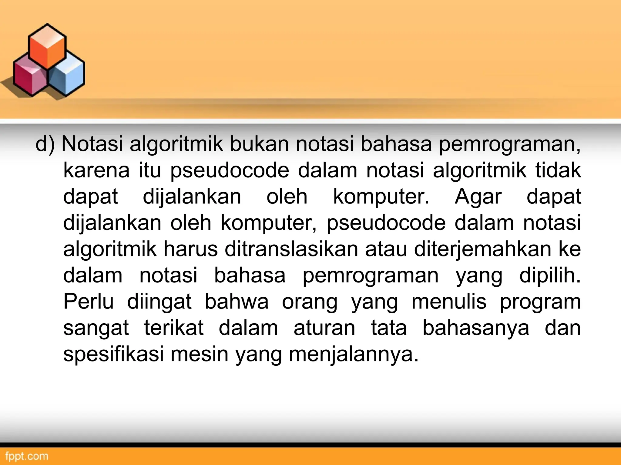d) Notasi algoritmik bukan notasi bahasa pemrograman,
karena itu pseudocode dalam notasi algoritmik tidak
dapat dijalankan oleh komputer. Agar dapat
dijalankan oleh komputer, pseudocode dalam notasi
algoritmik harus ditranslasikan atau diterjemahkan ke
dalam notasi bahasa pemrograman yang dipilih.
Perlu diingat bahwa orang yang menulis program
sangat terikat dalam aturan tata bahasanya dan
spesifikasi mesin yang menjalannya.
 