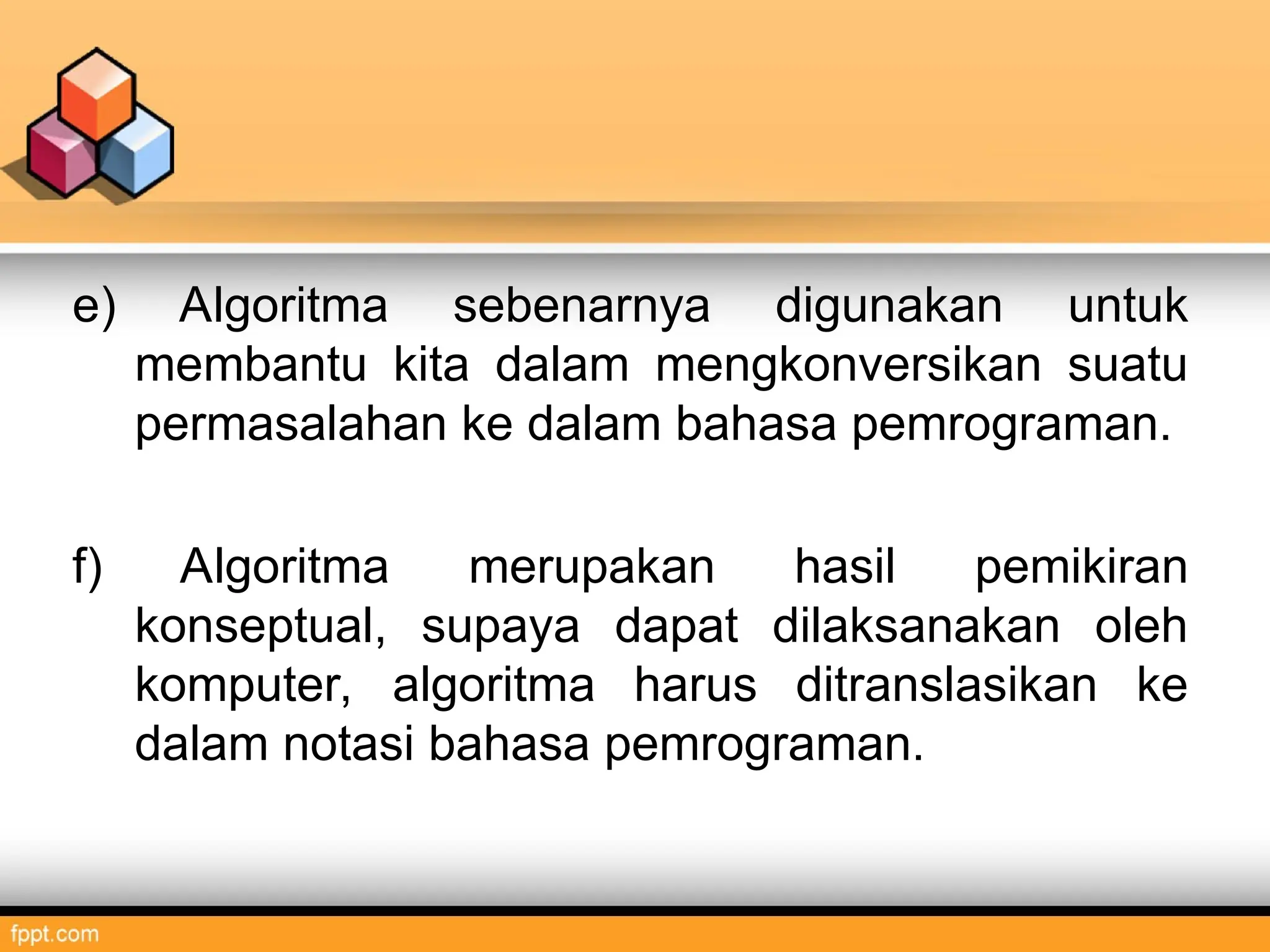 e) Algoritma sebenarnya digunakan untuk
membantu kita dalam mengkonversikan suatu
permasalahan ke dalam bahasa pemrograman.
f) Algoritma merupakan hasil pemikiran
konseptual, supaya dapat dilaksanakan oleh
komputer, algoritma harus ditranslasikan ke
dalam notasi bahasa pemrograman.
 