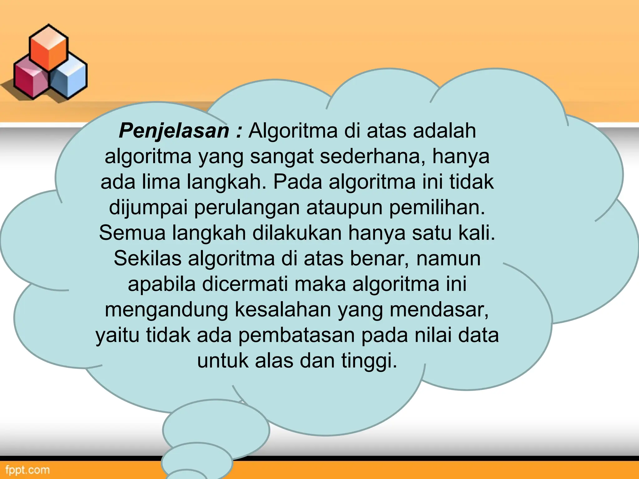 Penjelasan : Algoritma di atas adalah
algoritma yang sangat sederhana, hanya
ada lima langkah. Pada algoritma ini tidak
dijumpai perulangan ataupun pemilihan.
Semua langkah dilakukan hanya satu kali.
Sekilas algoritma di atas benar, namun
apabila dicermati maka algoritma ini
mengandung kesalahan yang mendasar,
yaitu tidak ada pembatasan pada nilai data
untuk alas dan tinggi.
 