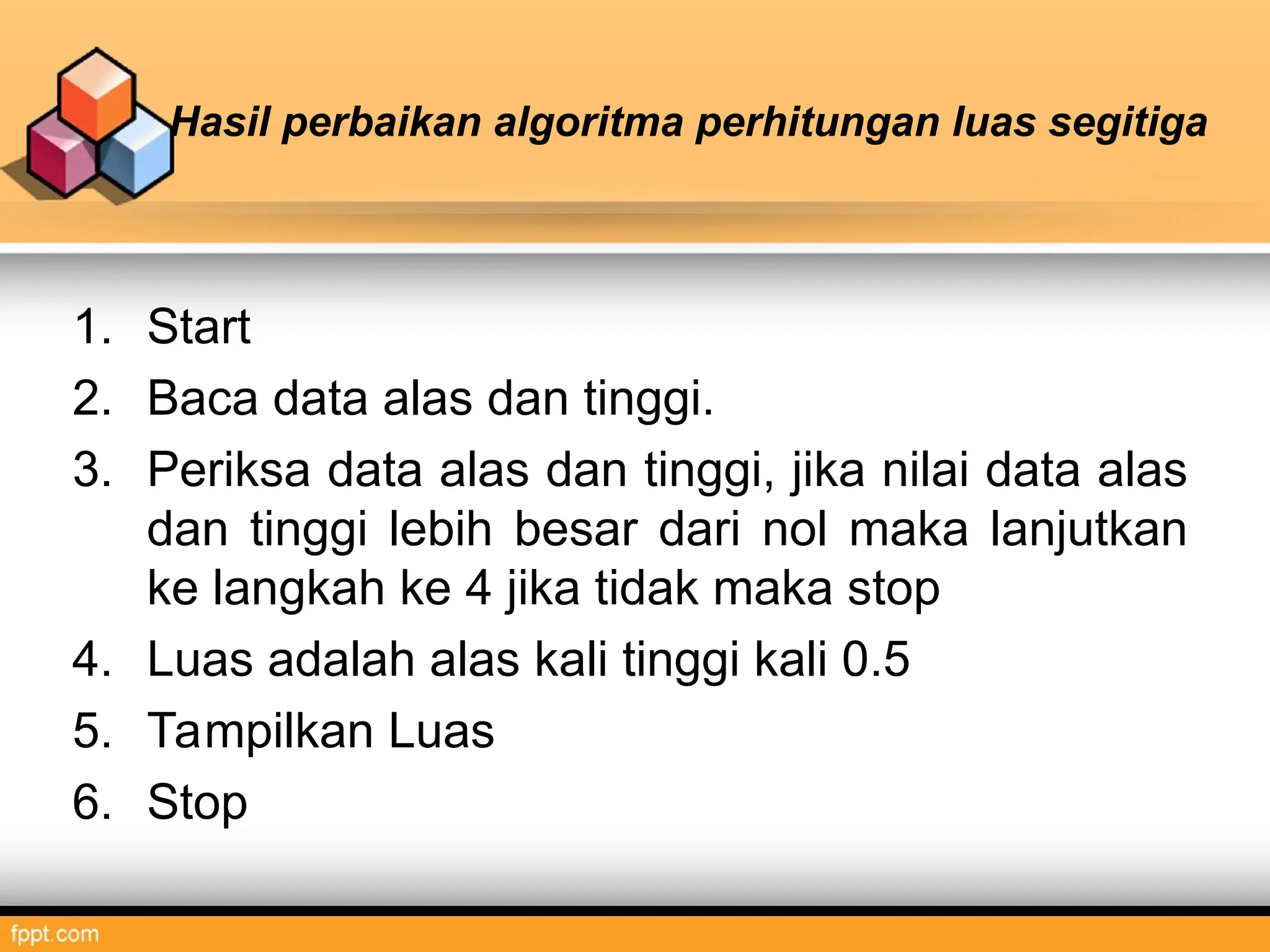 Hasil perbaikan algoritma perhitungan luas segitiga
1. Start
2. Baca data alas dan tinggi.
3. Periksa data alas dan tinggi, jika nilai data alas
dan tinggi lebih besar dari nol maka lanjutkan
ke langkah ke 4 jika tidak maka stop
4. Luas adalah alas kali tinggi kali 0.5
5. Tampilkan Luas
6. Stop
 