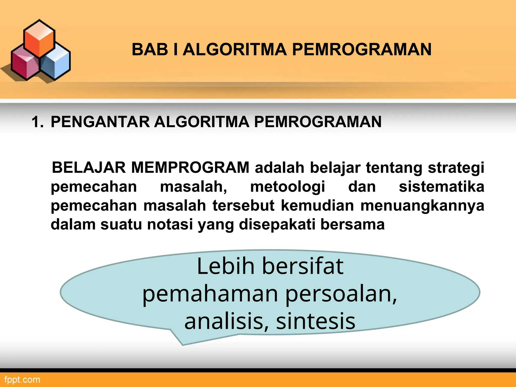 BAB I ALGORITMA PEMROGRAMAN
1. PENGANTAR ALGORITMA PEMROGRAMAN
BELAJAR MEMPROGRAM adalah belajar tentang strategi
pemecahan masalah, metoologi dan sistematika
pemecahan masalah tersebut kemudian menuangkannya
dalam suatu notasi yang disepakati bersama
Lebih bersifat
pemahaman persoalan,
analisis, sintesis
 