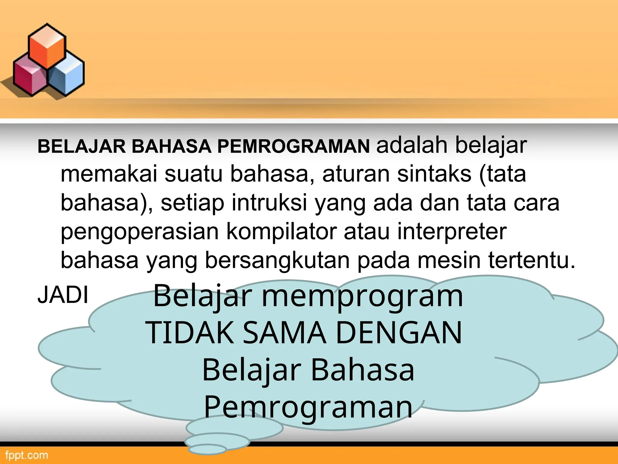 BELAJAR BAHASA PEMROGRAMAN adalah belajar
memakai suatu bahasa, aturan sintaks (tata
bahasa), setiap intruksi yang ada dan tata cara
pengoperasian kompilator atau interpreter
bahasa yang bersangkutan pada mesin tertentu.
JADI Belajar memprogram
TIDAK SAMA DENGAN
Belajar Bahasa
Pemrograman
 