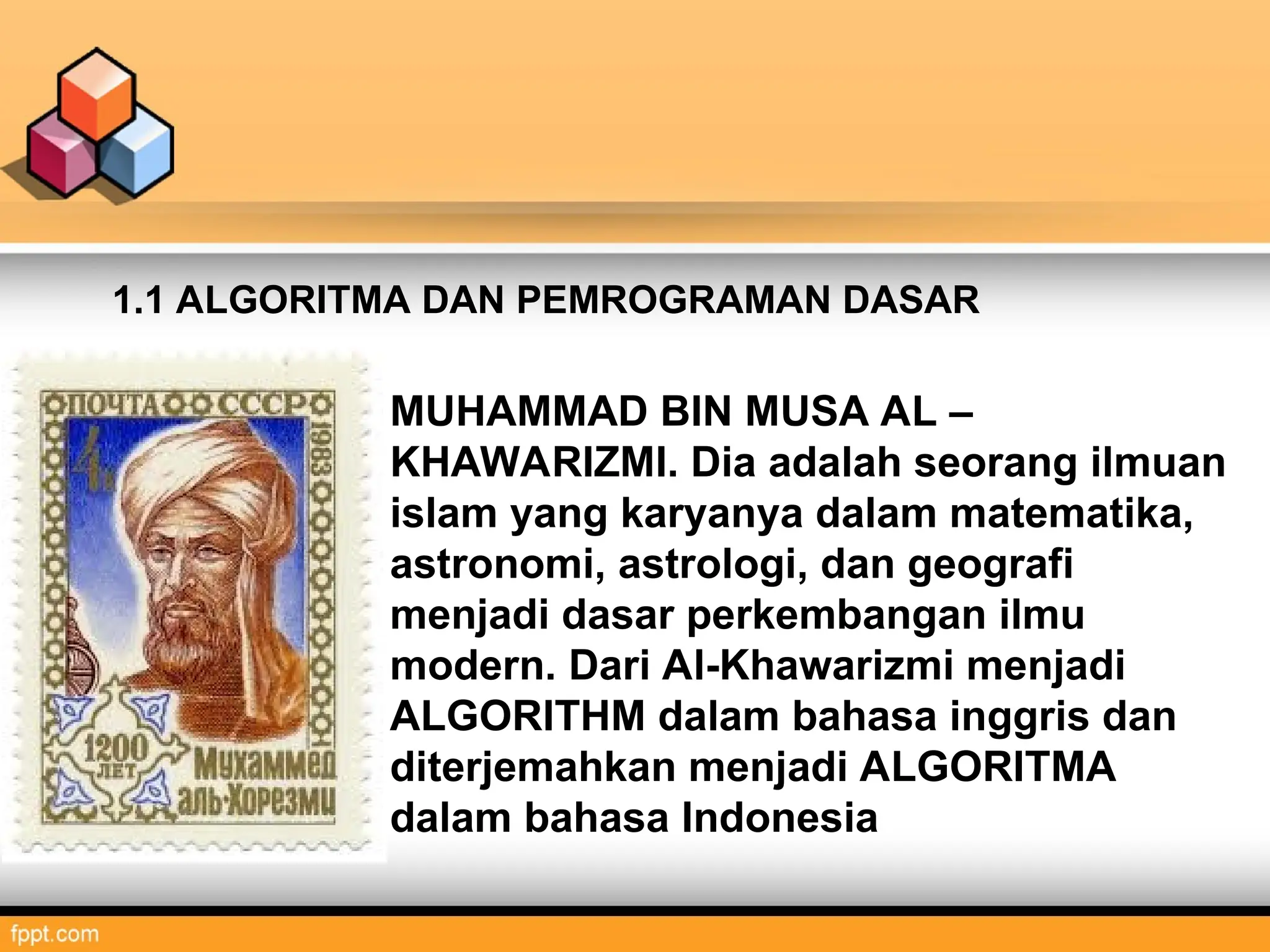 MUHAMMAD BIN MUSA AL –
KHAWARIZMI. Dia adalah seorang ilmuan
islam yang karyanya dalam matematika,
astronomi, astrologi, dan geografi
menjadi dasar perkembangan ilmu
modern. Dari Al-Khawarizmi menjadi
ALGORITHM dalam bahasa inggris dan
diterjemahkan menjadi ALGORITMA
dalam bahasa Indonesia
1.1 ALGORITMA DAN PEMROGRAMAN DASAR
 