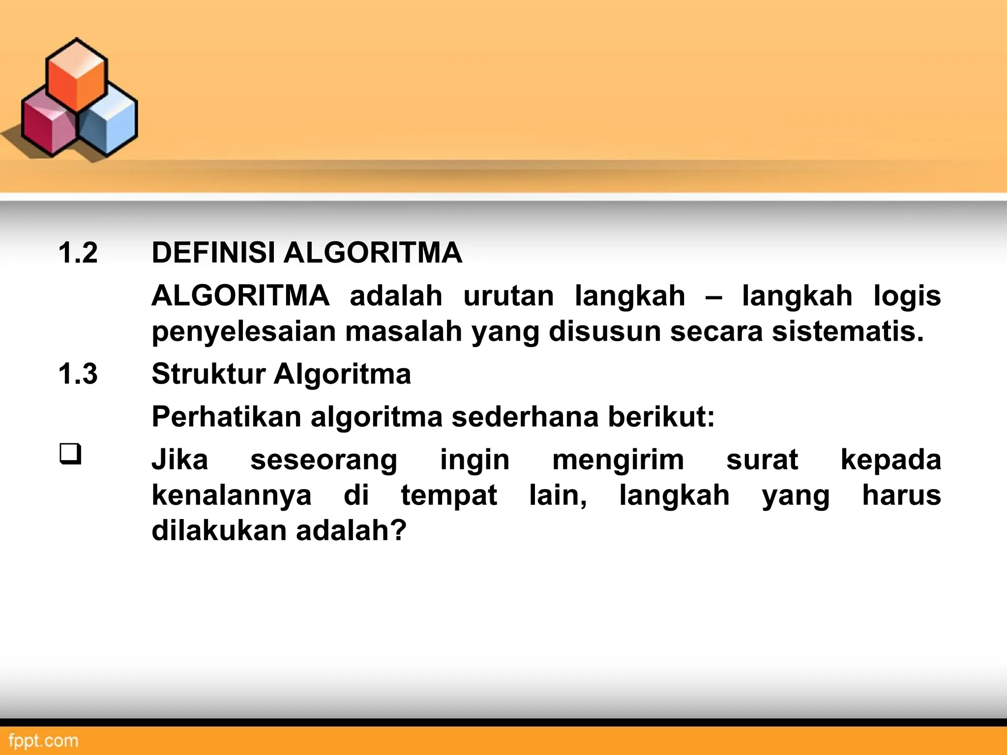 1.2 DEFINISI ALGORITMA
ALGORITMA adalah urutan langkah – langkah logis
penyelesaian masalah yang disusun secara sistematis.
1.3 Struktur Algoritma
Perhatikan algoritma sederhana berikut:
 Jika seseorang ingin mengirim surat kepada
kenalannya di tempat lain, langkah yang harus
dilakukan adalah?
 