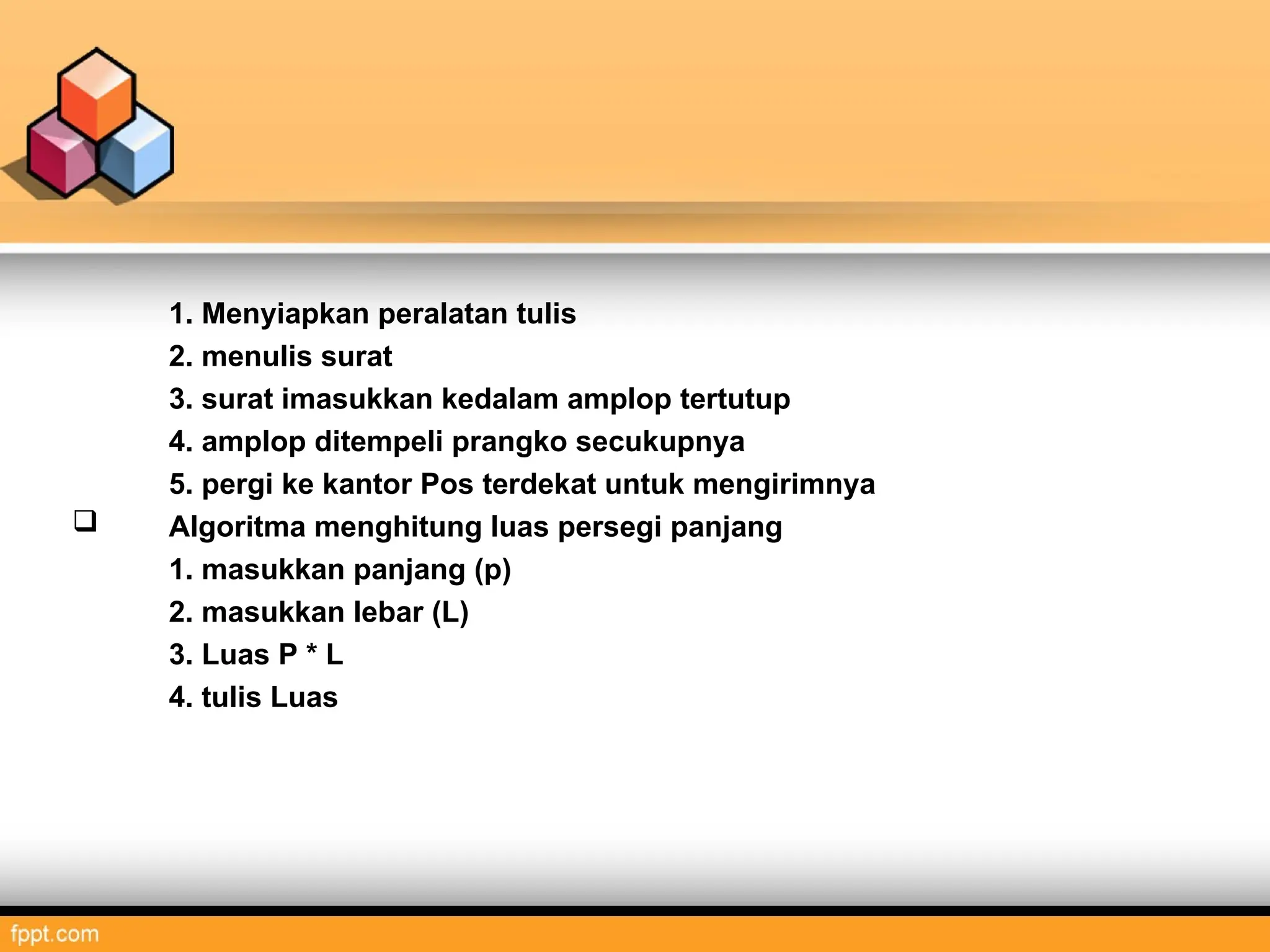 1. Menyiapkan peralatan tulis
2. menulis surat
3. surat imasukkan kedalam amplop tertutup
4. amplop ditempeli prangko secukupnya
5. pergi ke kantor Pos terdekat untuk mengirimnya
 Algoritma menghitung luas persegi panjang
1. masukkan panjang (p)
2. masukkan lebar (L)
3. Luas P * L
4. tulis Luas
 