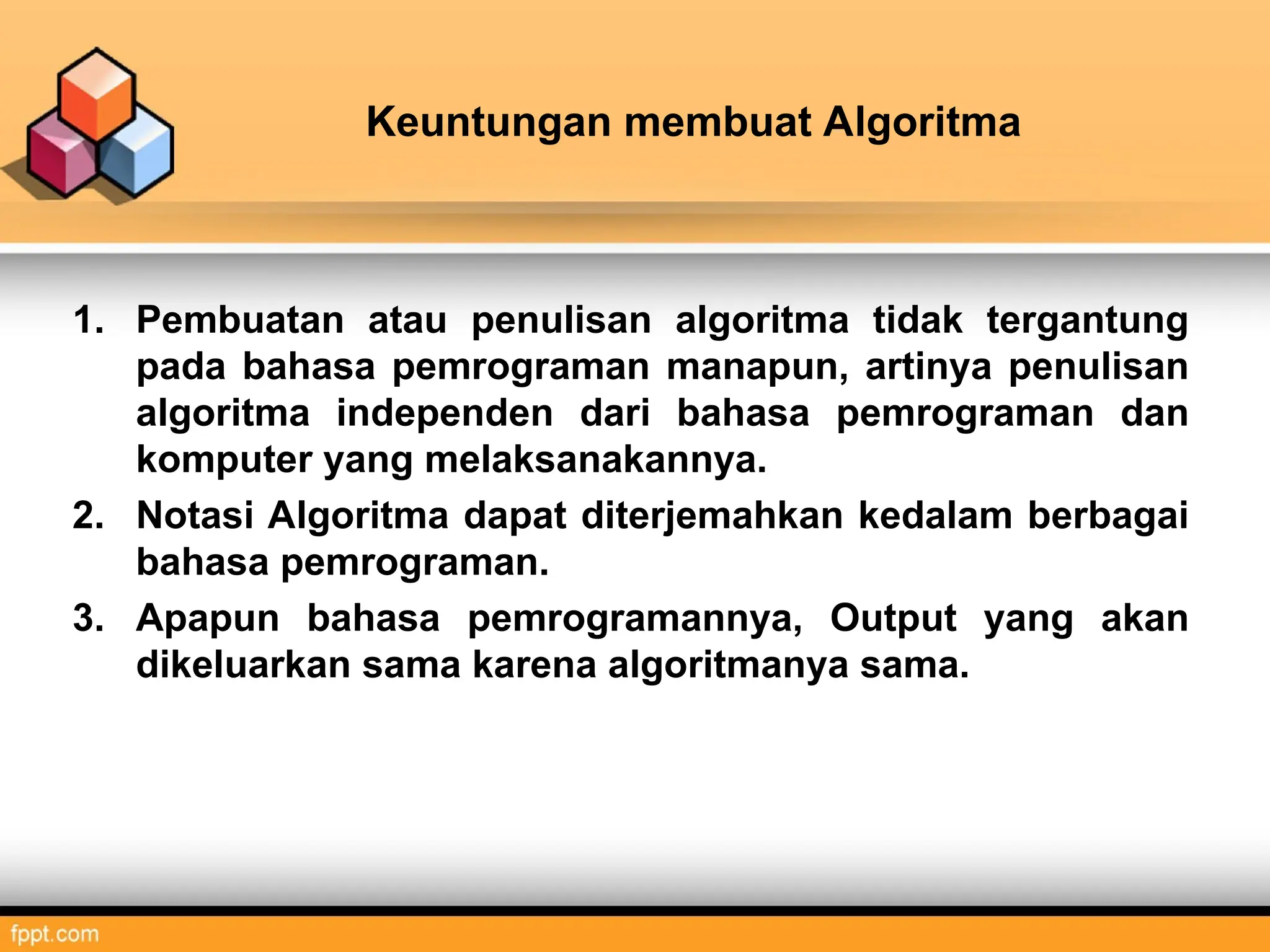 Keuntungan membuat Algoritma
1. Pembuatan atau penulisan algoritma tidak tergantung
pada bahasa pemrograman manapun, artinya penulisan
algoritma independen dari bahasa pemrograman dan
komputer yang melaksanakannya.
2. Notasi Algoritma dapat diterjemahkan kedalam berbagai
bahasa pemrograman.
3. Apapun bahasa pemrogramannya, Output yang akan
dikeluarkan sama karena algoritmanya sama.
 