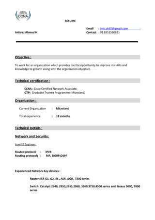 RESUME
Email : imti.ch65@gmail.com
Imtiyaz Ahmed H Contact : 91 8951590821
Objective :
To work for an organization which provides me the opportunity to improve my skills and
knowledge to growth along with the organization objective.
Technical certification :
CCNA : Cisco Certified Network Associate.
GTP: Graduate Trainee Programme (Microland)
Organization :
Current Organization : Microland
Total experience : 18 months
Technical Details :
Network and Security:
Level 2 Engineer
Routed protocol : IPV4
Routing protocols : RIP, EIGRP,OSPF
Experienced Network Key devices :
Router: ISR G1, G2, 4k , ASR 1000 , 7200 series
Switch: Catalyst 2940, 2950,2955,2960, 3560.3750,4500 series and Nexus 5000, 7000
series
 