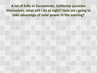 A lot of folks in Sacramento, California question
themselves, what will i do at night? How am i going to
take advantage of solar power in the evening?
 