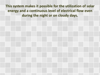 This system makes it possible for the utilization of solar
energy and a continuous level of electrical flow even
during the night or on cloudy days.
 