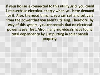 If your house is connected to this utility grid, you could
just purchase electrical energy when you have demand
for it. Also, the good thing is, you can sell and get paid
from the power that you aren't utilizing. Therefore, by
way of this system, you are certain that no electrical
power is ever lost. Also, many individuals have found
total dependency by just putting in solar panels
properly.
 