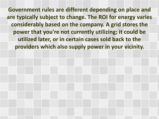 Government rules are different depending on place and
are typically subject to change. The ROI for energy varies
considerably based on the company. A grid stores the
power that you're not currently utilizing; it could be
utilized later, or in certain cases sold back to the
providers which also supply power in your vicinity.
 
