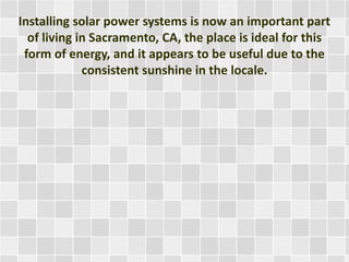Installing solar power systems is now an important part
of living in Sacramento, CA, the place is ideal for this
form of energy, and it appears to be useful due to the
consistent sunshine in the locale.
 