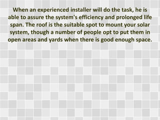When an experienced installer will do the task, he is
able to assure the system's efficiency and prolonged life
span. The roof is the suitable spot to mount your solar
system, though a number of people opt to put them in
open areas and yards when there is good enough space.
 