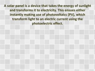 A solar panel is a device that takes the energy of sunlight
and transforms it to electricity. This ensues either
instantly making use of photovoltaics (PV), which
transform light to an electric current using the
photoelectric effect.
 