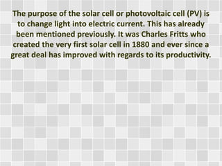 The purpose of the solar cell or photovoltaic cell (PV) is
to change light into electric current. This has already
been mentioned previously. It was Charles Fritts who
created the very first solar cell in 1880 and ever since a
great deal has improved with regards to its productivity.
 