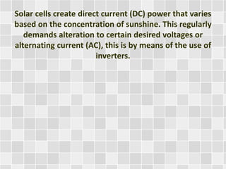 Solar cells create direct current (DC) power that varies
based on the concentration of sunshine. This regularly
demands alteration to certain desired voltages or
alternating current (AC), this is by means of the use of
inverters.
 