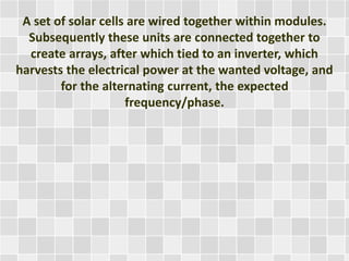 A set of solar cells are wired together within modules.
Subsequently these units are connected together to
create arrays, after which tied to an inverter, which
harvests the electrical power at the wanted voltage, and
for the alternating current, the expected
frequency/phase.
 
