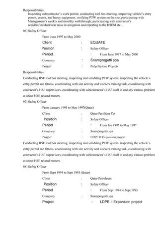 Responsibilities:
Inspecting subcontractor’s work permit, conducting tool box meeting, inspecting vehicle’s entry
permit, cranes, and heavy equipment, verifying PTW system on the site, participating with
Management’s weekly and monthly walkthrough, participating with contractor’s
accident/incident/near miss investigation and reporting to the HSEM etc…
06) Safety Officer
From June 1997 to May 2000
Client : EQUATE
Position : Safety Officer
Period : From June 1997 to May 2000
Company : Snamprogetti spa
Project : Polyethylene Projects
Responsibilities:
Conducting HSE tool box meeting, inspecting and validating PTW system, inspecting the vehicle’s
entry permit and fitness, coordinating with site activity and workers training task, coordinating with
contractor’s HSE supervisors, coordinating with subcontractor’s HSE staff in and any various problem
at about HSE related matters
07) Safety Officer
From January 1995 to May 1997(Qatar)
Client : Qatar Fertilizer Co
Position : Safety Officer
Period : From Jan 1995 to May 1997
Company : Snamprogetti spa
Project : LDPE II Expansion project
Conducting HSE tool box meeting, inspecting and validating PTW system, inspecting the vehicle’s
entry permit and fitness, coordinating with site activity and workers training task, coordinating with
contractor’s HSE supervisors, coordinating with subcontractor’s HSE staff in and any various problem
at about HSE related matters
08) Safety Officer
From Sept 1994 to Sept 1995 (Qatar)
Client : Qatar Petroleum
Position : Safety Officer
Period : From Sept 1994 to Sept 1995
Company : Snamprogetti spa
Project : LDPE II Expansion project
 