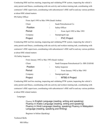 Conducting HSE tool box meeting, inspecting and validating PTW system, inspecting the vehicle’s
entry permit and fitness, coordinating with site activity and workers training task, coordinating with
contractor’s HSE supervisors, coordinating with subcontractor’s HSE staff in and any various problem
at about HSE related matters
09) Safety Officer
From April 1993 to Mar 1994 (Saudi Arabia)
Client : Saudi Petrochemical Co
Position : Safety Officer
Period : From April 1992 to Mar 1993
Company : Snamprogetti spa
Project : PVC Project
Conducting HSE tool box meeting, inspecting and validating PTW system, inspecting the vehicle’s
entry permit and fitness, coordinating with site activity and workers training task, coordinating with
contractor’s HSE supervisors, coordinating with subcontractor’s HSE staff in and any various problem
at about HSE related matters
10) Safety Inspector
From January 1992 to Mar 1993 (Saudi Arabia)
Client : Saudi European Petrochemical Co. IBN ZAHAR
Position : Safety Inspector
Period : From January 1992 to Mar 1993
Company : Snamprogetti spa
Project : MTBE-II Project
Conducting HSE tool box meeting, inspecting and validating PTW system, inspecting the vehicle’s
entry permit and fitness, coordinating with site activity and workers training task, coordinating with
contractor’s HSE supervisors, coordinating with subcontractor’s HSE staff in and any various problem
at about HSE related matters
Languages
Fluency in English Language (reading, writing and speaking)
Fluency in Arabic Language (reading, writing and speaking)
Fluency in Hindi Language (reading, speaking) Fluency in Malayalam
Language (reading, speaking and Writing)
Beginner in Italian (Speaking)
Technical Skills
MS Office
 