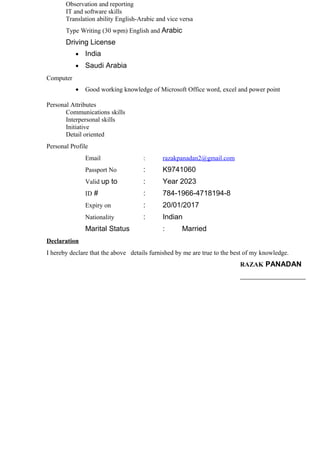 Observation and reporting
IT and software skills
Translation ability English-Arabic and vice versa
Type Writing (30 wpm) English and Arabic
Driving License
• India
• Saudi Arabia
Computer
• Good working knowledge of Microsoft Office word, excel and power point
Personal Attributes
Communications skills
Interpersonal skills
Initiative
Detail oriented
Personal Profile
Email : razakpanadan2@gmail.com
Passport No : K9741060
Valid up to : Year 2023
ID # : 784-1966-4718194-8
Expiry on : 20/01/2017
Nationality : Indian
Marital Status : Married
Declaration
I hereby declare that the above details furnished by me are true to the best of my knowledge.
RAZAK PANADAN
________________
 