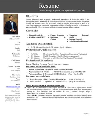 Page 1 of 3
Resume
Chamil Nilanga Soyza (ICA Corporate Level, MAAT)
DateofBirth
23 December 1981
Age
34 years
Gender
Male
Nationality
Sri Lankan
Civil Status
Married
Present Location
Doha
State of Qatar
Visa Status
Residence Visa
Phone
+97474061193
Email
Chamilnil@yahoo.com
Skype
Chamil.soyza1
LinkedIn
https://www.linkedin.com
/profile/preview?locale=e
n_US&trk=prof-0-sb-
preview-primary-button
Objectives
Having Obtained good academic background, experience & leadership skills, I am
interested to secure responsible & challenging position in a progressive company that would
provide me an opportunity for personnel growth & carrier advancement as well as to
contribute towards the growth the organization. Ability to handle pressurize environment in
a professional & Effective manner with performance oriented & hardworking.
Core Skills
 Financial Analysis
 Working capital MGT
 Finance Reporting
 Budgeting &
Costing
 Managing External
Audit
 Internal Control
 Administration(Finance)
Academic Qualification
 G.C.E Advanced Level & G.C.E ordinary Level. –Srilanka.
Professional Qualifications
 AAT(SL) -Membership No.6336 ( Association of Accounting Technician)
 CA Srilanka -CAB II Completed (Certified Business Accountant)
 CA Srilanka -Corporate Level -Following CA (Chartered Accountant)
Professional Experience
Bonne Maniere (Lenotre Paris). (May 2014 - To date)
Work experience-Commercial Sector.
 Senior Accountant - (Lenotre Paris) - Bonne Maniere
 Accountant(Cost & MGT) -KDAW Constructions (Sep 13 to May 14)
 Accountant(Finan & Reporting) -SEEDS(Gte)Ltd (Aug 10 to Sep 13)
Work experience-Audit Sector
 Senior In charge -BDO Partners (Firm of CA) (June 07 to Aug 10)
 Senior Auditor - Jayaweera & Co.(Firm of CA) (May 04 to June 06)
Senior Accountant-www.bonne-maniere.com
 The LENOTRE Franchises (France) spans the world & known for its high standard in both
the restaurant quality & its Foods. There are 10 unique restaurants with more than 450 Staff
among in Qatar operation such as Lenotre Al sadd , Lenotre Villagio, Roger’s
Diner(American),& Dunia (Iranian)
The PATCHI (Lebanon) is another Exclusive Brand (Chocolate with Gift Concept) in the
worldwide, 140 +boutique among 29 countries & The Qatar operation is being under the
same company
 