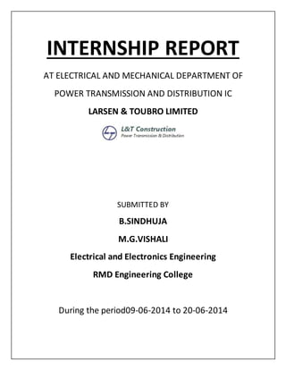 INTERNSHIP REPORT
AT ELECTRICAL AND MECHANICAL DEPARTMENT OF
POWER TRANSMISSION AND DISTRIBUTION IC
LARSEN & TOUBRO LIMITED
SUBMITTED BY
B.SINDHUJA
M.G.VISHALI
Electrical and Electronics Engineering
RMD Engineering College
During the period09-06-2014 to 20-06-2014
 