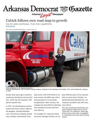 Almost three years ago it started a
warehouse distribution services divi-
sion, which has now reached a 100
percent growth rate.
In 1975, Tom Bartholomew started
CalArk with three trucks in Malvern.
His daughter, Rochelle Bartholo-
mew, has led the company's growth
into a midsize international truck-
load carrier with $130 million in an-
nual revenue and 650 trucks with a
strong presence in cross-border
transportation. Most recently, the
company has diversified its offerings
into warehouse services and final-
mile delivery.
"I've thought for a long time about
the driver shortage and how we can
grow different parts of our business
that are more driver-friendly," ex-
plained Rochelle Bartholomew, the
company's president and chief exec-
utive officer.
The new warehouse distribution ser-
vices division's routes focus on the
"final mile" of a delivery, which get
drivers home every day, as opposed
to traditional over-the-road trucking
routes.
CalArk follows own road map to growth
Carrier adds warehouse, final-mile capabilities
By Emma Hurt
This article was published December 11, 2016 at 2:07 a.m.
Photo by Special to the Democrat-Gazette
Rochelle Bartholomew, CEO of CalArk trucking company, followed in the footsteps of her father, Tom, who founded the company
in 1975.
 