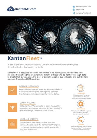 KantanFleet™
A set of pre-built, domain-specific Custom Machine Translation engines
to instantly start translating projects
Transparent
All KantanFleet™ engines
come with a set of scores,
proving a quality benchmark
Customised
All KantanFleet™ CMT engines
are built with cleansed,
domain-specific content
Flexible
New CMT engines are added to
the KantanFleet™ continuously,
based on client demands
KantanFleet is designed for clients with limited or no training data who need to start
Machine Translation (MT) projects immediately, or those who do not have enough data
to create their own engines. It is a set of domain-specific, customisable, pre-built Custom
Machine Translation (CMT) engines.
QUALITY AT SOURCE
All KantanFleet™ engines have been thoroughly
evaluated and have a minimum BLEU score of 60%
and an average F-measure score of 75%.
%
INCREASE PRODUCTIVITY
Begin translation projects quickly with KantanFleet™.
Clients with limited or no training data can start
translating domain-specific content immediately.
R
SIMPLE AND EFFECTIVE
KantanFleet is directly accessible from the
KantanMT dashboard. The KantanFleet™ engines
can be retrained with client-specific content for
accurate translations.
7
www.kantanmt.com
@KantanMT
company/kantanmt
 