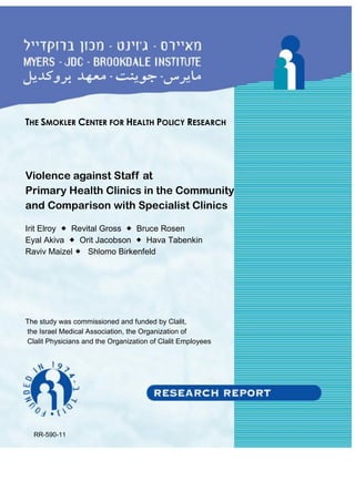 THE SMOKLER CENTER FOR HEALTH POLICY RESEARCH
Violence against Staff at
Primary Health Clinics in the Community
and Comparison with Specialist Clinics
Irit Elroy  Revital Gross  Bruce Rosen
Eyal Akiva  Orit Jacobson  Hava Tabenkin
Raviv Maizel  Shlomo Birkenfeld
The study was commissioned and funded by Clalit,
the Israel Medical Association, the Organization of
Clalit Physicians and the Organization of Clalit Employees
RR-590-11
 