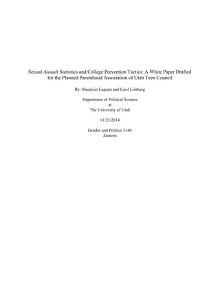  
 
 
 
 
 
Sexual Assault Statistics and College Prevention Tactics: A White Paper Drafted 
for the Planned Parenthood Association of Utah Teen Council 
 
By: Mauricio Laguan and Liesl Limburg 
 
Department of Political Science 
at 
The University of Utah 
 
11/25/2014 
 
Gender and Politics 3140 
Zamora 
 
 
 
 
 
 
 
 
 
 
 
 