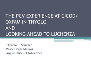 THE PCV EXPERIENCE AT CICOD/
OXFAM IN THYOLO
AND
LOOKING AHEAD TO LUCHENZA
Theresa C. Sanchez
Peace Corps Malawi
August 2008-October 2008
 