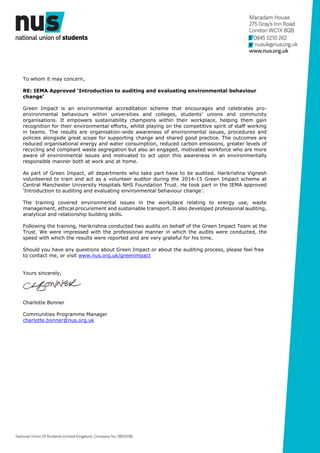 To whom it may concern,
RE: IEMA Approved ‘Introduction to auditing and evaluating environmental behaviour
change’
Green Impact is an environmental accreditation scheme that encourages and celebrates pro-
environmental behaviours within universities and colleges, students’ unions and community
organisations. It empowers sustainability champions within their workplace, helping them gain
recognition for their environmental efforts, whilst playing on the competitive spirit of staff working
in teams. The results are organisation-wide awareness of environmental issues, procedures and
policies alongside great scope for supporting change and shared good practice. The outcomes are
reduced organisational energy and water consumption, reduced carbon emissions, greater levels of
recycling and compliant waste segregation but also an engaged, motivated workforce who are more
aware of environmental issues and motivated to act upon this awareness in an environmentally
responsible manner both at work and at home.
As part of Green Impact, all departments who take part have to be audited. Harikrishna Vignesh
volunteered to train and act as a volunteer auditor during the 2014-15 Green Impact scheme at
Central Manchester University Hospitals NHS Foundation Trust. He took part in the IEMA approved
‘Introduction to auditing and evaluating environmental behaviour change’.
The training covered environmental issues in the workplace relating to energy use, waste
management, ethical procurement and sustainable transport. It also developed professional auditing,
analytical and relationship building skills.
Following the training, Harikrishna conducted two audits on behalf of the Green Impact Team at the
Trust. We were impressed with the professional manner in which the audits were conducted, the
speed with which the results were reported and are very grateful for his time.
Should you have any questions about Green Impact or about the auditing process, please feel free
to contact me, or visit www.nus.org.uk/greenimpact
Yours sincerely,
Charlotte Bonner
Communities Programme Manager
charlotte.bonner@nus.org.uk
 