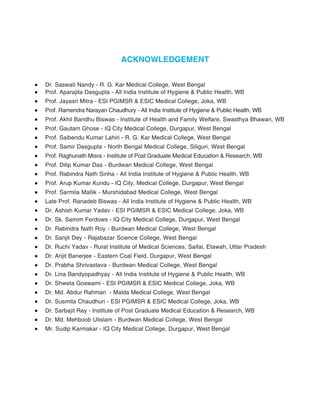 ACKNOWLEDGEMENT
 Dr. Saswati Nandy - R. G. Kar Medical College, West Bengal
 Prof. Aparajita Dasgupta - All India Institute of Hygiene & Public Health, WB
 Prof. Jayasri Mitra - ESI PGIMSR & ESIC Medical College, Joka, WB
 Prof. Ramendra Narayan Chaudhury - All India Institute of Hygiene & Public Health, WB
 Prof. Akhil Bandhu Biswas - Institute of Health and Family Welfare, Swasthya Bhawan, WB
 Prof. Gautam Ghose - IQ City Medical College, Durgapur, West Bengal
 Prof. Saibendu Kumar Lahiri - R. G. Kar Medical College, West Bengal
 Prof. Samir Dasgupta - North Bengal Medical College, Siliguri, West Bengal
 Prof. Raghunath Misra - Institute of Post Graduate Medical Education & Research, WB
 Prof. Dilip Kumar Das - Burdwan Medical College, West Bengal
 Prof. Rabindra Nath Sinha - All India Institute of Hygiene & Public Health, WB
 Prof. Arup Kumar Kundu - IQ City, Medical College, Durgapur, West Bengal
 Prof. Sarmila Mallik - Murshidabad Medical College, West Bengal
 Late Prof. Ranadeb Biswas - All India Institute of Hygiene & Public Health, WB
 Dr. Ashish Kumar Yadav - ESI PGIMSR & ESIC Medical College, Joka, WB
 Dr. Sk. Samim Ferdows - IQ City Medical College, Durgapur, West Bengal
 Dr. Rabindra Nath Roy - Burdwan Medical College, West Bengal
 Dr. Sanjit Dey - Rajabazar Science College, West Bengal
 Dr. Ruchi Yadav - Rural Institute of Medical Sciences, Saifai, Etawah, Uttar Pradesh
 Dr. Arijit Banerjee - Eastern Coal Field, Durgapur, West Bengal
 Dr. Prabha Shrivastava - Burdwan Medical College, West Bengal
 Dr. Lina Bandyopadhyay - All India Institute of Hygiene & Public Health, WB
 Dr. Shweta Goswami - ESI PGIMSR & ESIC Medical College, Joka, WB
 Dr. Md. Abdur Rahman - Malda Medical College, West Bengal
 Dr. Susmita Chaudhuri - ESI PGIMSR & ESIC Medical College, Joka, WB
 Dr. Sarbajit Ray - Institute of Post Graduate Medical Education & Research, WB
 Dr. Md. Mehboob Ulislam - Burdwan Medical College, West Bengal
 Mr. Sudip Karmakar - IQ City Medical College, Durgapur, West Bengal
 