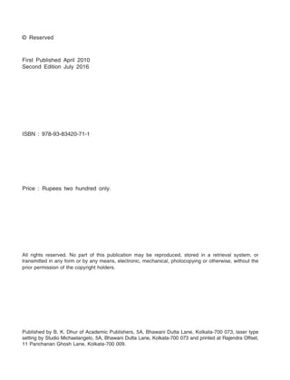 © Reserved
First Published April 2010
Second Edition July 2016
ISBN : 978-93-83420-71-1
Price : Rupees two hundred only.
All rights reserved. No part of this publication may be reproduced, stored in a retrieval system, or
transmitted in any form or by any means, electronic, mechanical, photocopying or otherwise, without the
prior permission of the copyright holders.
Published by B. K. Dhur of Academic Publishers, 5A, Bhawani Dutta Lane, Kolkata-700 073, laser type
setting by Studio Michaelangelo, 5A, Bhawani Dutta Lane, Kolkata-700 073 and printed at Rajendra Offset,
11 Panchanan Ghosh Lane, Kolkata-700 009.
 