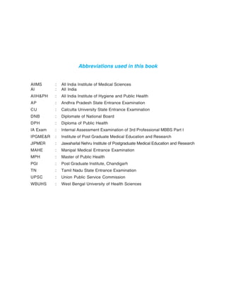 Abbreviations used in this book
AIIMS : All India Institute of Medical Sciences
AI : All India
AIIH&PH : All India Institute of Hygiene and Public Health
AP : Andhra Pradesh State Entrance Examination
CU : Calcutta University State Entrance Examination
DNB : Diplomate of National Board
DPH : Diploma of Public Health
IA Exam : Internal Assessment Examination of 3rd Professional MBBS Part I
IPGME&R : Institute of Post Graduate Medical Education and Research
JIPMER : Jawaharlal Nehru Institute of Postgraduate Medical Education and Research
MAHE : Manipal Medical Entrance Examination
MPH : Master of Public Health
PGI : Post Graduate Institute, Chandigarh
TN : Tamil Nadu State Entrance Examination
UPSC : Union Public Service Commission
WBUHS : West Bengal University of Health Sciences
 