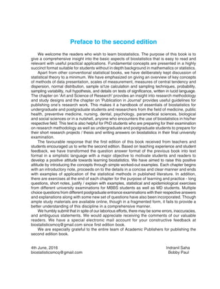 Preface to the second edition
We welcome the readers who wish to learn biostatistics. The purpose of this book is to
give a comprehensive insight into the basic aspects of biostatistics that is easy to read and
relevant with useful practical applications. Fundamental concepts are presented in a highly
succinct format suitable for students without in depth background in mathematics or statistics.
Apart from other conventional statistical books, we have deliberately kept discussion of
statistical theory to a minimum. We have emphasized on giving an overview of key concepts
of methods of data presentation, scales of measurement, measures of central tendency and
dispersion, normal distribution, sample si1ze calculation and sampling techniques, probability,
sampling variability, null hypothesis, and details on tests of significance, written in lucid language.
The chapter on ‘Art and Science of Research’ provides an insight into research methodology
and study designs and the chapter on 'Publication in Journal' provides useful guidelines for
publishing one’s research work. This makes it a handbook of essentials of biostatistics for
undergraduate and postgraduate students and researchers from the field of medicine, public
health, preventive medicine, nursing, dental, psychology, paramedical sciences, biological
and social sciences or in a nutshell, anyone who encounters the use of biostatistics in his/her
respective field. This text is also helpful for PhD students who are preparing for their examination
on research methodology as well as undergraduate and postgraduate students to prepare for
their short research projects / thesis and writing answers on biostatistics in their final university
examination.
The favourable response that the first edition of this book received from teachers and
students encouraged us to write the second edition. Based on teaching experience and student
feedback, we have transformed the question answer format of the previous book into text
format in a simplistic language with a major objective to motivate students and readers to
develop a positive attitude towards learning biostatistics. We have aimed to raise this positive
attitude by introducing the concepts through simple worked-out examples. Each chapter begins
with an introductory note, proceeds on to the details in a concise and clear manner and ends
with examples of application of the statistical methods in published literature. In addition,
there are exercises at the end of each chapter for the purpose of learning and practice - long
questions, short notes, justify / explain with examples, statistical and epidemiological exercises
from different university examinations for MBBS students as well as MD students. Multiple
choice questions from different postgraduate entrance examinations with their respective answers
and explanations along with some new set of questions have also been incorporated. Though
ample study materials are available online, though in a fragmented form, it fails to provide a
better understanding of this discipline in a comprehensive manner.
We humbly submit that in spite of our laborious efforts, there may be some errors, inaccuracies,
and ambiguous statements. We would appreciate receiving the comments of our valuable
readers. We have a special electronic mail account for your constructive feedback at
biostatisticsmcq@gmail.com since first edition book.
We are especially grateful to the entire team of Academic Publishers for publishing the
second edition book.
4th June, 2016 Indranil Saha
biostatisticsmcq@gmail.com Bobby Paul
 